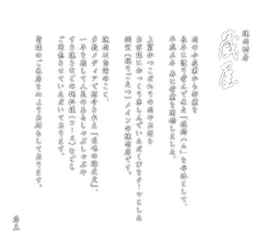 肉の小売業から卸業を
長年に渡り営んで来た「姫路ハム」を母体として、
平成五年 春に営業を開始しました。
上質かつこだわりの肉やお酒を
お客様にゆっくり楽しんでいただく事をテーマとした
個室（掘りごたつ）メインの焼肉店です。
焼肉は勿論のこと、
多数メディアで紹介された「匠味の豚天火」、
一年を通して人気のあるしゃぶしゃぶや
すき焼きなどの鍋料理（コース）なども
ご用意させていただいております。
皆様のご来店を心よりお待ちしております。
店主